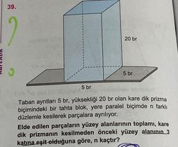 39.
12
150 ange (08/
PE
5 br
GAMB
20 br
5 br
hay sbosduy
sh
Taban ayrıtları 5 br, yüksekliği 20 br olan kare dik prizma
biçimindeki bir tahta blok, yere paralel biçimde n farklı
düzlemle kesilerek parçalara ayrılıyor.
Elde edilen parçaların yüzey alanlarının toplamı, kare
dik prizmanın kesilmeden önceki yüzey alanının 3
katına eşit olduğuna göre, n kaçtır?