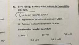 veril-
enet-
i sağ-
10. Beyin kabuğu (korteks) olarak adlandırılan beyin bölge-
si ile ilgili,
1. Uç beynin yapısında bulunur.
II. Yapısında ara ve motor nöronlar görev yapar.
III. Solunum merkezinin çalışmasını denetler.
ifadelerinden hangileri doğrudur?
B) I ve II
A) Yalnız I
D) II ve III
E) I, II ve III
C) I ve III