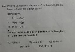 12. P(x) ve Q(x) polinomlarının x -3 ile bölümünden ka-
lanlar sıfırdan farklı birer sayıdır.
Buna göre,
I. P(x) + Q(x)
II. P(x). Q(x)
III. P(x) - Q(x)
itadelerinden elde edilen polinomlarda hangileri
x - 3 ile tam bölünebilir?
A) Yalnız I
B) Yalnız II
D) I ve III
C) Yalnız III
E) I, II ve III