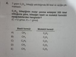 4.
7 gram C H₂ bileşiği yakıldığında 80 kkal ısı açığa çık-
maktadır.
CnH₂n bileşiğinin molar yanma entalpisi 320 kkal
olduğuna göre, bileşiğin basit ve molekül formülü
aşağıdakilerden hangisidir?
(C=12 g/mol, H = 1 g/mol)
A)
B)
D)
E)
Basit formül
CH₂
CH3
C₂H4
CH₂
CH3
Molekül formül
C₂H4
C₂H4
C₂H4
C₂H6
C₂H6