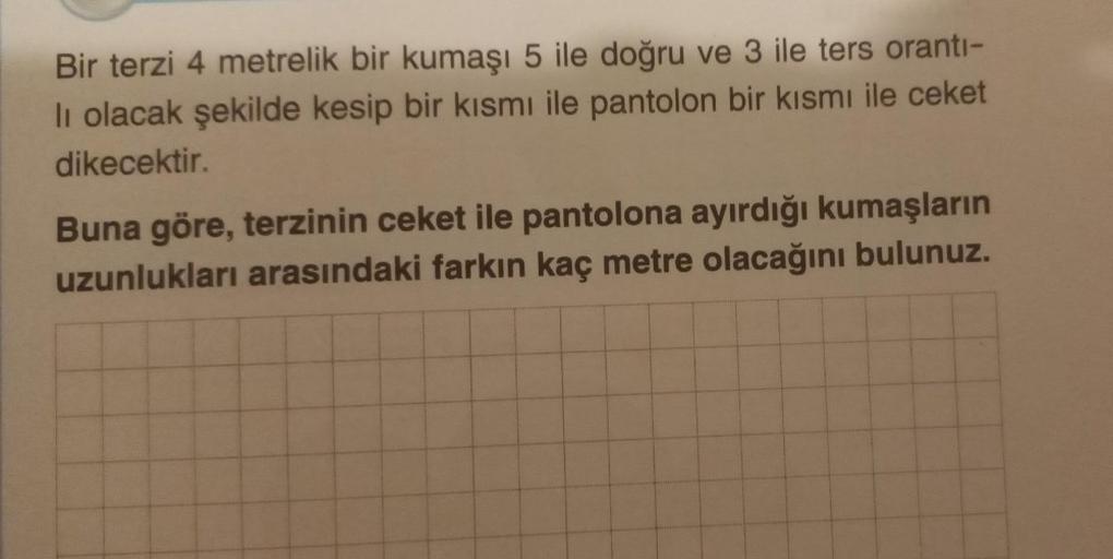 Bir terzi 4 metrelik bir kumaşı 5 ile doğru ve 3 ile ters orantı-
li olacak şekilde kesip bir kısmı ile pantolon bir kısmı ile ceket
dikecektir.
Buna göre, terzinin ceket ile pantolona ayırdığı kumaşların
uzunlukları arasındaki farkın kaç metre olacağını b