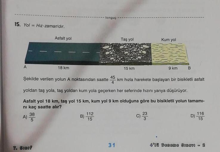 15. Yol Hiz-zaman'dır.
A
A)
Asfalt yol
Şekilde verilen yolun A noktasından saatte 45
38
5
18 km
7. Sınıf
tonguç
B)
112
15
km hızla harekete başlayan bir bisikletli asfalt
yoldan taş yola, taş yoldan kum yola geçerken her seferinde hızını yarıya düşürüyor.
