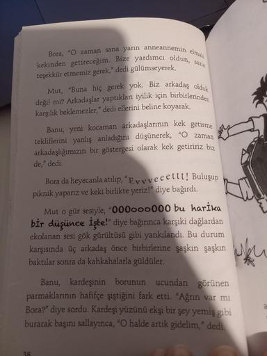 kekinden getireceğim. Bize yardımcı oldun, sana
Bora, "O zaman sana yarın anneannemin elmalı
teşekkür etmemiz gerek," dedi gülümseyerek.
Mut, "Buna hiç gerek yok. Biz arkadaş olduk
değil mi? Arkadaşlar yaptıkları iyilik için birbirlerinden
karşılık bekleme