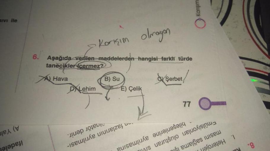 SIVI ile
A) Yaln
ifadele
6.
Karışım olmayan
Aşağıda verilen maddelerden hangisi farklı türde
tanecikler cermez?
Hava
DALehim
B) Su
E) Çelik
algatör denir.
an fazlarının ayrılması-
Şerbet
ayrılmasına
77
Karışım
bileşenlerine
Emülsiyonları oluşturan si
masın