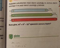 lb
arça-
e kat-
ukları
ju
Üzü-
bu-
Aşağıdaki çubuklardan mavi olanın uzunluğu m, kırmızı olanın
uzunluğu k ve yeşil olanın uzunluğu y birimdir.
m
y
k
Buna göre, m² + k² - 2y² işleminin sonucu kaçtır?
ÇÖZÜM
5 br
m=m
y=m+5
5 br