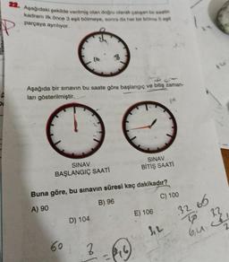 22. Aşağıdaki şekilde verilmiş olan doğru olarak çalışan bir saatin
kadranı ilk önce 3 eşit bölmeye, sonra da her bir bölme 5 eşit
parçaya ayrılıyor.
P
ģ
Aşağıda bir sınavın bu saate göre başlangıç ve bitiş zaman-
ları gösterilmiştir.
G
SINAV
BAŞLANGIÇ SAATİ
60
Buna göre, bu sınavın süresi kaç dakikadır?
A) 90
B) 96
D) 104
Z
SINAV
BİTİŞ SAATI
(1
E) 106
C) 100
32 66
To
23
64.261
2