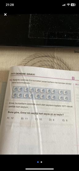 21:28
50
TYT DENEME SINAVI
B
19. Aşağıda üzerinde 5'in kuvvetleri yazan kartların her birinden dörder
tane bulunmaktadır.
50
50
50
5¹ 5¹ 52 52
5
5 52 52
53
53
53
:
5n
50
5n 50
67
Emre, bu kartların üzerinde yazılı olan sayıların toplamı 1071 olacak
şekilde kart seçiyor.
Buna göre, Emre'nin seçtiği kart sayısı en az kaçtır?
A) 12
B) 11
C) 10
D) 9
E) 8
21.x