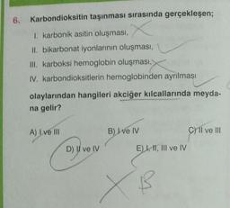 6. Karbondioksitin taşınması sırasında gerçekleşen;
X
1. karbonik asitin oluşması,
II. bikarbonat iyonlarının oluşması,
III. karboksi hemoglobin oluşması,
IV. karbondioksitlerin hemoglobinden ayrılması
olaylarından hangileri akciğer kılcallarında meyda-
na gelir?
A) Lve III
D) II ve IV
Cywy
B) I ve IV
E) I, II, III ve IV
B
C) II ve III