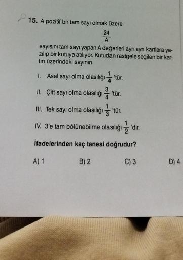 15. A pozitif bir tam sayı olmak üzere
24
A
sayısını tam sayı yapan A değerleri ayrı ayrı kartlara ya-
zılıp bir kutuya atılıyor. Kutudan rastgele seçilen bir kar-
tın üzerindeki sayının
1. Asal sayı olma olasılığı 'tür.
II. Çift sayı olma olasılığı 'tür.