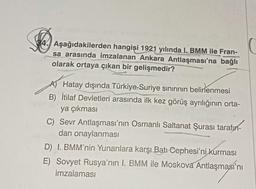 4. Aşağıdakilerden hangisi 1921 yılında I. BMM ile Fran-
sa arasında imzalanan Ankara Antlaşması'na bağlı
olarak ortaya çıkan bir gelişmedir?
A) Hatay dışında Türkiye-Suriye sınırının belirlenmesi
B) İtilaf Devletleri arasında ilk kez görüş ayrılığının orta-
ya çıkması
C) Sevr Antlaşması'nın Osmanlı Saltanat Şurası tarafın-
dan onaylanması
D) I. BMM'nin Yunanlara karşı Batı Cephesi'ni kurması
E) Sovyet Rusya'nın I. BMM ile Moskova Antlaşması'nı
imzalaması