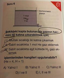 Soru 6
1 mol
He(g)
TK
Sürtünmesiz
piston
Şekildeki kapta bulunan He gazının hac-
mini iki katına çıkarabilmek için;
A) Yalnız I
Q
Mutlak sıcaklığı iki katına çıkarmak
. Sabit sıcaklıkta 1 mol He gazı eklemek
Sabit sıcaklıkta eşit kütlede H₂ gazı ek-
lemek
işlemlerinden hangileri uygulanabilir?
(He = 4, H= 1)
D) I ve II
B) Yalnız II. C) Yalnız III
E) I, II ve III