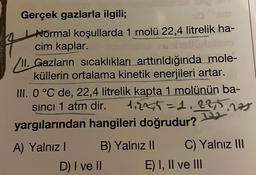 Gerçek gazlarla ilgili;
Normal koşullarda 1 molü 22,4 litrelik ha-
cim kaplar.
VII. Gazların sıcaklıkları arttırıldığında mole-
küllerin ortalama kinetik enerjileri artar.
III. 0 °C de, 22,4 litrelik kapta 1 molünün ba-
sinci 1 atm dir. 1₁2245=2.225.
nos
yargılarından hangileri doğrudur?
A) Yalnız I
B) Yalnız II
D) I ve II
C) Yalnız III
E) I, II ve III