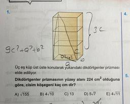 1.
30
9c²+Q²+b²
a
Üç eş küp üst üste konularak yukarıdaki dikdörtgenler prizması
elde ediliyor.
Dikdörtgenler prizmasının yüzey alanı 224 cm² olduğuna
en göre, cisim köşegeni kaç cm dir?
A) √155
B) 4√10
C) 13
D) 5√7
E) 4√11
4.
5.