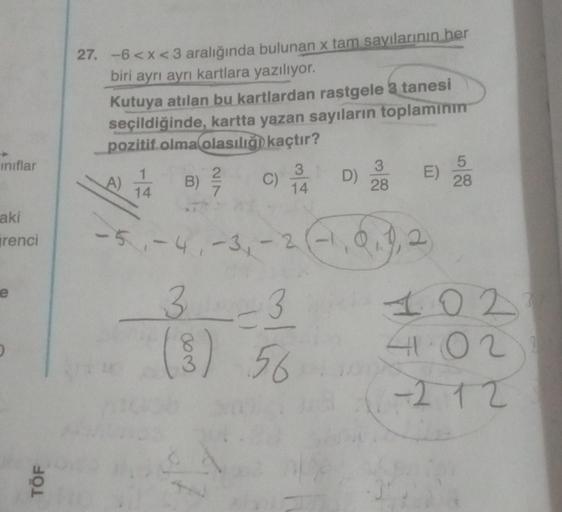 ınıflar
aki
renci
e
TÖF
27. -6<x<3 aralığında bulunan x tam sayılarının her
biri ayrı ayrı kartlara yazılıyor.
Kutuya atılan bu kartlardan rastgele 3 tanesi
seçildiğinde, kartta yazan sayıların toplamının
pozitif olma olasılığı kaçtır?
A)
*
14
2/7
B) ²/
C)