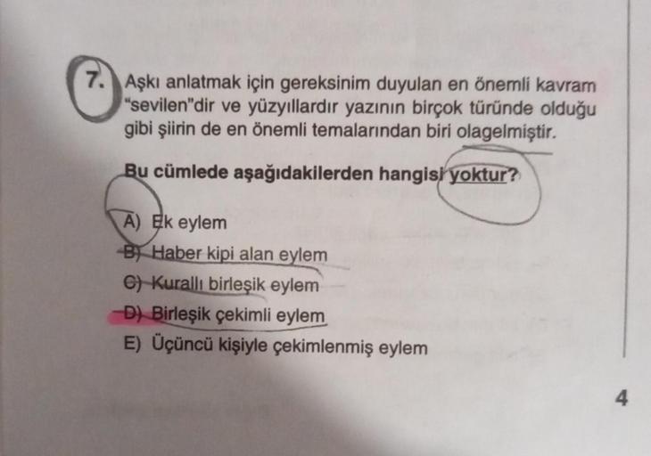 7. Aşkı anlatmak için gereksinim duyulan en önemli kavram
"sevilen"dir ve yüzyıllardır yazının birçok türünde olduğu
gibi şiirin de en önemli temalarından biri olagelmiştir.
Bu cümlede aşağıdakilerden hangisi yoktur?
A) Ek eylem
B) Haber kipi alan eylem
C)