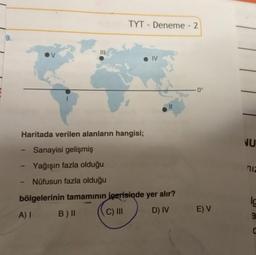 9.
|||
-
TYT - Deneme - 2
● IV
Haritada verilen alanların hangisi;
Sanayisi gelişmiş
Yağışın fazla olduğu
Nüfusun fazla olduğu
||
bölgelerinin tamamının içerisinde yer alır?
A) I B) II
C) III
D) IV
0°
E) V
NU
niz
lo
a