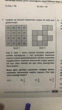 dlardan birinin çevre uzunluğunu veren cebirsel ifade as
A) 24a + 56
B) 24a + 48
7. Aşağıda eş karesel bölgelerden oluşan iki farklı kart
gösterilmiştir.
23
7
10
21
28
A) 0
20 45
<<<<<<<
16 17 37
15 30 55
Şekil 1
Şekil 2
Eda 2. kartı 1. kartın üzerine kenarları çakışacak
şekilde koyduğunda 1. kart üzerindeki sayılardan
sadece 5 tanesi görülebilmektedir. Görülen sayılardan
rastgele birinin seçilmesi durumunda seçilen sayının
çift sayı olma olasılığı tek sayı olma olasılığından
daha fazladır.
41 24 26
Buna göre görülen sayılardan rastgele birinin
seçilmesi durumunda seçilen sayının 3'ün katı
olma olasılığı kaçtır?
B)
1
5
C) 2/1/2
D)
3/5
8. 1
di
al
ya
G
le
1
A
ğr
te
(1)
A)
C)
>>>