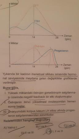 0
0
Miktar
Miktar
FSH
14
:Ostrojen
DHI
14
28
Progesteron
28
ve III-
Zaman
(gün)
Yukarıda bir kadının menstrual siklusu sırasında hormo-
nal seviyesinde meydana gelen değişiklikler grafiklerde
verilmiştir.
→ Zaman
(gün)
Buna göre,
1. Yüksek miktardaki östrojen gonadotropin salgılanma-
si üzerinde negatif feedback bir etki oluşturmuştur.
1. Östrojenin ikinci yükselmesi ovulasyondan hemen
sonra başlar.
II Ovaryumdaki korpus luteum LH etkisi altında proges-
teron salgılanmasından sorumludur.
ifadelerinden hangileri doğrudur?
A) Yalnız I
B) I ve Il
E) I, II ve III
C) I ve II