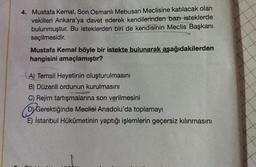 4. Mustafa Kemal, Son Osmanlı Mebusan Meclisine katılacak olan
vekilleri Ankara'ya davet ederek kendilerinden bazı isteklerde
bulunmuştur. Bu isteklerden biri de kendisinin Meclis Başkanı
seçilmesidir.
Mustafa Kemal böyle bir istekte bulunarak aşağıdakilerden
hangisini amaçlamıştır?
A) Temsil Heyetinin oluşturulmasını
B) Düzenli ordunun kurulmasını
C) Rejim tartışmalarına son verilmesini
D Gerektiğinde Meclisi Anadolu'da toplamayı
E) İstanbul Hükûmetinin yaptığı işlemlerin geçersiz kılınmasını