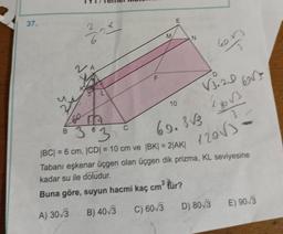 37.
upy
6
VA
B
C
LL
F
10
N
363
|BC| = 6 cm, |CD| = 10 cm ve |BK| = 2|AK|
V3.20 603
lgos
3
120√3
69.3√3
en
Tabanı eşkenar üçgen olan üçgen dik prizma, KL seviyesine
kadar su ile doludur.
Buna göre, suyun hacmi kaç cm³ tür?
A) 30/3
B) 40/3 C) 60√3 D) 80/3 E) 90√3