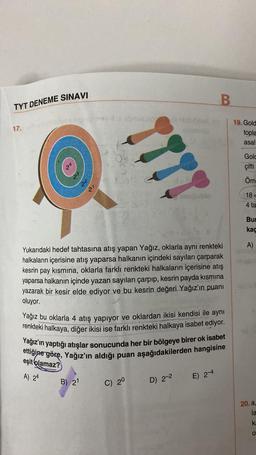 TYT DENEME SINAVI
17.
2²
B) 21
lamina
av dissbruant de Mobicean
777
Yukarıdaki hedef tahtasına atış yapan Yağız, oklarla aynı renkteki
halkaların içerisine atış yaparsa halkanın içindeki sayıları çarparak
kesrin pay kısmına, oklarla farklı renkteki halkaların içerisine atış
yaparsa halkanın içinde yazan sayıları çarpıp, kesrin payda kısmına
yazarak bir kesir elde ediyor ve bu kesrin değeri Yağız'ın puani
oluyor.
Yağız bu oklarla 4 atış yapıyor ve oklardan ikisi kendisi ile aynı
renkteki halkaya, diğer ikisi ise farklı renkteki halkaya isabet ediyor.
Yağız'ın yaptığı atışlar sonucunda her bir bölgeye birer ok isabet
ettiğine göre, Yağız'ın aldığı puan aşağıdakilerden hangisine
eşit olamaz?
A) 24
C) 20
25-40
D) 2-2
B
E) 2-4
19. Gold
topla
asal
Gold
çifti
Örn
18-
4 ta
Bur
kaç
A)
20. a,
la
ka
O