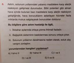 6.
Astım, solunum yollarındaki yabancı maddelere karşı alerjik
reaksiyon gelişmesi durumudur. Bitki polenleri gibi alınan
hava içinde bulunan bazı maddelere karşı alerjik reaksiyon
geliştiğinde, hava borucuklarını astarlayan hücreler fazla
miktarda mukus salgılayarak borucukları doldurur.
Bu bilgilere göre astım hastalığı ile ilgili,
I. İlkbahar aylarında ortaya çıkma ihtimali fazladır.
II. Bağışıklık sisteminin baskılanması sonucu ortaya çıkar.
III. Solunum yollarının daralmasına neden olarak, soluk alış
verişini zorlaştırır.
yorumlarından hangileri yapılamaz?
A) Yalnız II
B) Yalnız III
D) I ve III
C) I ve II
E) II ve III