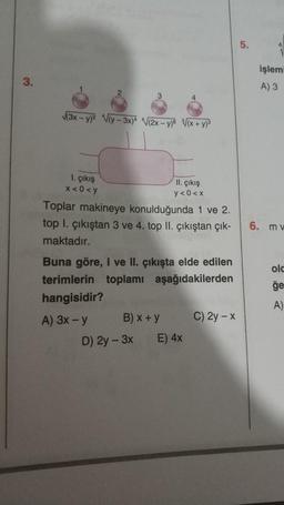 3.
√(3x-y)² √(y-3x)4 √(2x-y) √(x+y)³
1. çıkış
x<0<y
Toplar makineye konulduğunda 1 ve 2.
top l. çıkıştan 3 ve 4. top II. çıkıştan çık-
maktadır.
II. çıkış
y< 0<x
Buna göre, I ve II. çıkışta elde edilen
terimlerin toplamı
aşağıdakilerden
hangisidir?
A) 3x-y
B) x + y
D) 2y - 3x
E) 4x
C) 2y-x
5.
işlemi
A) 3
6. mv
olc
ğe
A)
