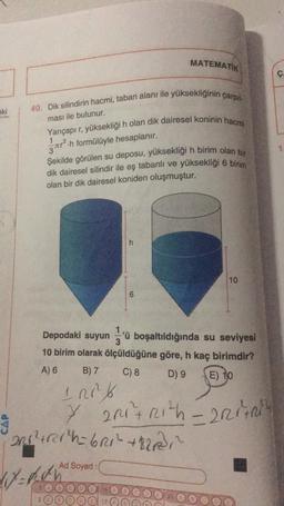 eki
40. Dik silindirin hacmi, taban alanı ile yüksekliğinin çarpıl
ması ile bulunur.
Yarıçapı r, yüksekliği h olan dik dairesel koninin hacmi
²h formülüyle hesaplanır.
MATEMATIK
Şekilde görülen su deposu, yüksekliği h birim olan bir
dik dairesel silindir ile eş tabanlı ve yüksekliği 6 birim
olan bir dik dairesel koniden oluşmuştur.
6
201²+rar h=6R1² +8212²³₁²
117=1&h
Ad Soyad:
Depodaki suyun 'ü boşaltıldığında su seviyesi
10 birim olarak ölçüldüğüne göre, h kaç birimdir?
A) 6
B) 7
C) 8
D) 9
E) 10
100²/
7 2R1+Rith-2R1
10
Ç