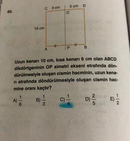 40.
A)
10 cm
416
C 3 cm 3 cm
O
B)
A
H
113
Uzun kenarı 10 cm, kısa kenarı 6 cm olan ABCD
dikdörtgeninin OP simetri ekseni etrafında dön-
dürülmesiyle oluşan cismin hacminin, uzun kena-
ri etrafında döndürülmesiyle oluşan cismin hac-
mine oranı kaçtır?
P
C)
#
D
B
D)
2|5
E)
1|2