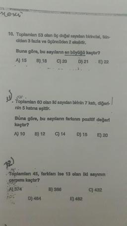 soni
10. Toplamlan 53 olan üç doğal sayıdan birincisi, Ikin-
ciden 3 fazla ve üçüncüden 2 eksiktir.
W
.
Buna göre, bu sayıların en büyüğü kaçtır?
A) 15
B) 18 C) 20 D) 21 E) 22
Toplamlanı 60 olan iki sayıdan birinin 7 katı, diğert-
nin 5 katına eşittir.
(2)
Buna göre, bu sayıların farkının pozitif değerl
kaçtır?
A) 10
B) 12 C) 14 D) 15
Toplamları 45, farkları ise 13 olan iki sayının
Farpımı kaçtır?
A) 374
D) 464
B) 386
E) 20
E) 482
C) 432