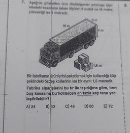 7. Aşağıda gösterilen tirin dikdörtgenler prizması biçi-
mindeki kasasının taban ölçüleri 3 metre ve 18 metre,
yüksekliği ise 4 metredir.
18 m
3m
4 m
1,5 m
Bir fabrikanın ürünlerini paketlemek için kullandığı küp
şeklindeki özdeş kolilerinin ise bir ayrıtı 1,5 metredir.
Fabrika siparişlerini bu tır ile taşıdığına göre, tırın
boş kasasına bu kolilerden en fazla kaç tane yer-
leştirilebilir?
A) 24
B) 30. C) 48 D) 60 E) 72
9.