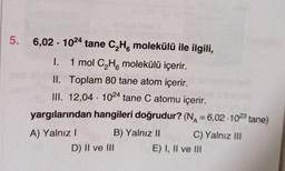 5. 6,02 1024 tane C₂H molekülü ile ilgili,
6
I. 1 mol C₂H molekülü içerir.
6
II. Toplam 80 tane atom içerir.
III. 12,04 1024 tane C atomu içerir.
yargılarından hangileri doğrudur? (N=6,02-1023 tane)
B) Yalnız II
A) Yalnız I
●
D) II ve III
C) Yalnız III
E) I, II ve III