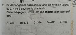 8
2. Bir dikdörtgenler prizmasının farklı üç ayrıtının uzunlu-
ğu 3, 4 ve 5 sayıları ile orantılıdır.
Cisim köşegeni √200 cm ise toplam alan kaç cm²
dir?
A) 336
34
B) 376 C) 384 D) 412 E) 436
6.
22
itim Yayınları