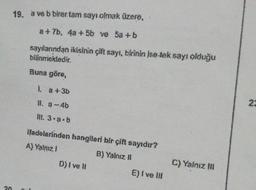 20
19. a ve b birer tam sayı olmak üzere,
a+7b, 4a + 5b ve 5a+b
sayılarından ikisinin çift sayı, birinin ise tek sayı olduğu
bilinmektedir.
Buna göre,
l. a +3b
ll. a-4b
Ill. 3.a.b
ifadelerinden hangileri bir çift sayıdır?
A) Yalnız i
B) Yalnız II
D) I ve II
E) Ive !!!
C) Yalnız !!!
23