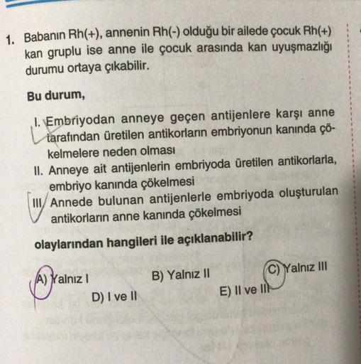 1. Babanın Rh(+), annenin Rh(-) olduğu bir ailede çocuk Rh(+)
kan gruplu ise anne ile çocuk arasında kan uyuşmazlığı
durumu ortaya çıkabilir.
Bu durum,
I. Embriyodan anneye geçen antijenlere karşı anne
tarafından üretilen antikorların embriyonun kanında çö