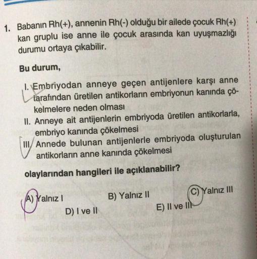 1. Babanın Rh(+), annenin Rh(-) olduğu bir ailede çocuk Rh(+)
kan gruplu ise anne ile çocuk arasında kan uyuşmazlığı
durumu ortaya çıkabilir.
Bu durum,
I. Embriyodan anneye geçen antijenlere karşı anne
tarafından üretilen antikorların embriyonun kanında çö