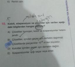 E) Renkli cam
bah
balı sirl
K
10. Koloit, süspansiyon ve çözeltiler için verilen aşağı-
daki bilgilerden hangisi yanlışur?
detergen
YAYINDA TEK BAŞARIDA
A) Çözeltiler homojen, koloit ve süspansiyonlar hetero-
jendir.
B) Çözeltiler, içinden geçen sin demetini dağıtmaz.
C) Çözeltilerde parçacıklar 106 m'den büyüktür.
D) Koloitler içinden geçen işın demetini dağıtır.
E) Süspansiyonlar ışığı saçar veya emer.