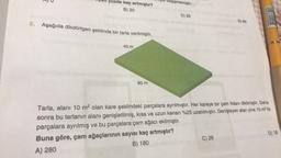 yüzde kaç artmıştır?
B) 20
2. Aşağıda dikdörtgen şeklinde bir tarla verilmiştir.
40 m
80 m
leğişmemiştir.
C) 25
D) 80
C) 28
PENSAN 10 PLUS $7mm
Tarla, alanı 10 m² olan kare şeklindeki parçalara ayrılmıştır. Her kareye bir çam fidanı dikilmiştir. Daha
sonra bu tarlanın alanı genişletilmiş, kısa ve uzun kenarı %25 uzatılmıştır. Genişleyen alan yine 10 m² lik
parçalara ayrılmış ve bu parçalara çam ağacı ekilmiştir.
Buna göre, çam ağaçlarının sayısı kaç artmıştır?
A) 280
B) 180
D) 18