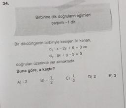 34.
Birbirine dik doğruların eğimleri
çarpımı -1 dir.
Bir dikdörtgenin birbiriyle kesişen iki kenarı,
d₁ : x-2y + 6 = 0 ve
A) -2
doğruları üzerinde yer almaktadır.
Buna göre, a kaçtır?
B)
d₂: ax + y - 3=0
-
11/22
(0) 1/1/201
D) 2
E) 3