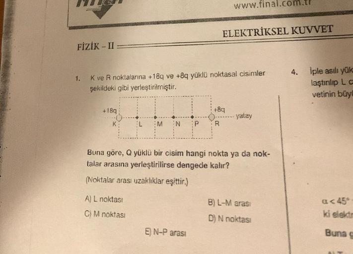 FİZİK - II
+18q
K
1.
K ve R noktalarına +18q ve +8q yüklü noktasal cisimler
şekildeki gibi yerleştirilmiştir.
L
A) L noktası
C) M noktası
M N P
www.final.com.t
ELEKTRİKSEL KUVVET
E) N-P arası
+8q
R
Buna göre, Q yüklü bir cisim hangi nokta ya da nok-
talar 