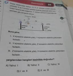 Düşey düzlemdeki iletken X, Y, Z küreleri pozitif elektrik
yüklüdür. X ve Y küreleri yalıtkan ayaklar üzerinde sabit tutu-
lurken tavana iple bağlanan Y küresi serbest bırakıldığında
şekildeki gibi dengede kalıyor.
www.tavan
d
yalıtkan
ayak
Elektrostatik
ip
2d
84
D) I ve II
yatay
yalıtkan
ayak
yatay
Buna göre;
1. X küresinin elektrik yükü, Y küresinin elektrik yükünden
fazladır.
II. Y küresinin elektrik yükü, Z küresinin elektrik yükünden
fazladır.
BOLOM
III. Z küresinin elektrik yükü, X küresinin elektrik yükünden
fazladır.
yargılarından hangileri kesinlikle doğrudur?
A) Yalnız I
B) Yalnız II
C) Yalnız III
E) II ve III