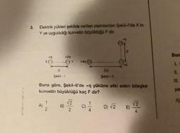 3.
Elektrik yükleri şekilde verilen cisimlerden Şekil-l'de X In
Y ye uyguladığı kuvvetin büyüklüğü F dir.
+9
+29
B)
+400-
Şekil - 1
Buna göre, Şekil-ll'de +q yüküne etki eden bileşke
kuvvetin büyüklüğü kaç F dir?
112
01/1
√2
2d
Şekil - 11
D) √2
E)
√2
Bun
1.
11.
ya
AH