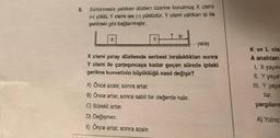 8.
Sürtünmesiz yalıtkan düzlem üzerine konulmuş X cismi
(+) yüklü, Y cismi ise (-) yüklüdür. Y cismi yalıtkan ip ile
şekildeki gibi bağlanmıştır.
Y
ip
D) Değişmez.
E) Önce artar, sonra azalır.
X cismi yatay düzlemde serbest bırakıldıktan sonra
Y cismi ile çarpışıncaya kadar geçen sürede ipteki
gerilme kuvvetinin büyüklüğü nasıl değişir?
A) Önce azalır, sonra artar.
B) Önce artar, sonra sabit bir değerde kalır.
C) Sürekli artar.
yatay
K ve L cis
A anahtarı
1. X yayın
II. Y yayın
III. Y yayın
yargılarım
A) Yalniz