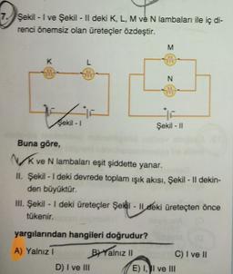 7. Şekil - I ve Şekil - Il deki K, L, M ve N lambaları ile iç di-
renci önemsiz olan üreteçler özdeştir.
K
Şekil - 1
L
M
yargılarından hangileri doğrudur?
A) Yalnız I
BYYalnız II
N
Buna göre,
NK ve N lambaları eşit şiddette yanar.
II. Şekil - I deki devrede toplam ışık akısı, Şekil - Il dekin-
den büyüktür.
D) I ve III
Şekil - II
III. Şekil - I deki üreteçler Şekil - Ildeki üreteçten önce
tükenir.
C) I ve II
E) I, II ve III