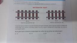 1. Bu bölümde cevaplayacağınız toplam soru sayısı 20'dir.
2. Bu bölümün cevaplarını cevap kâğıdınızdaki MATEMATİK TESTİ için ayrılan kısma işaretleyiniz.
MATEMATİK TESTİ
mm
TIDAL DOLOM
20 cm
Ayla'nın oyuncak tren rayi
18 cm
Arda'nın oyuncak tren rayi
Yukarıda Ayla ve Arda'nın oyuncak trenlerine ait raylar verilmiştir. Ayla'nın eş tren raylarını birleştirerek
oluşturduğu tren yolunun uzunluğu, Arda'nın eş tren raylarını birleştirerek oluşturduğu tren yolunun
uzunluğuna eşittir.
Buna göre Ayla ve Arda'nın oluşturduğu tren yolları için en az kaç ray kullanılmıştır?
A) 15
B) 19
C) 26
D) 38