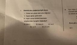 3.
Elektrik alan çizgileriyle ilgili olarak,
1. Yönleri artı yükten eksi yüke doğrudur
II. Kapalı eğriler şeklindedir
III. Hiçbir zaman birbirini kesmezler
yargılarından hangileri doğrudur?
A) Yalnız I
D) I ve III
B) Yalnız III
C) I ve Il
E) I, II ve III
6.
Aynı doğru ü
noktasal cisir
ke elektrik al
Buna göre
A) 3