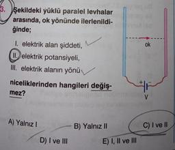 3. Şekildeki yüklü paralel levhalar
arasında, ok yönünde ilerlenildi-
ğinde;
1. elektrik alan şiddeti,
II. elektrik potansiyeli,
III. elektrik alanın yönü
niceliklerinden hangileri değiş-
mez?
A) Yalnız I
D) I ve III
B) Yalnız II
E) I, II ve III
ok
#F
V
C) I ve II