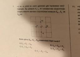 7.
+q ve -q yüklü iki cisim şekildeki gibi hareketsiz tutul-
maktadır. Bu yüklerin K, L, M noktalarında oluşturduğu
bileşke elektrik alanların büyüklükleri sırasıyla E, E ve
Em dir.
Buna göre; EK, EL, EM arasındaki ilişki nedir?
3
A) EK> EL > EM
C) EL > EM> EK
E) E₁ > EK = EM
B) Ex>EM>EL
D) EK = EM> E₁
11. +9
res
no
ele
ra
na
A
C