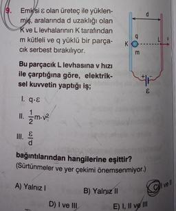 Emksi & olan üreteç ile yüklen-
miş, aralarında d uzaklığı olan
K ve L levhalarının K tarafından
m kütleli ve q yüklü bir parça-
cık serbest bırakılıyor.
Bu parçacık L levhasına v hızı
ile çarptığına göre, elektrik-
sel kuvvetin yaptığı iş;
1. q.E
11. 1/1/m.v²
III.
0/0
A) Yalnız I
D) I ve III
q
KO
bağıntılarından hangilerine eşittir?
(Sürtünmeler ve yer çekimi önemsenmiyor.)
B) Yalnız II
m
E
G
E) I, II ve III
C vell