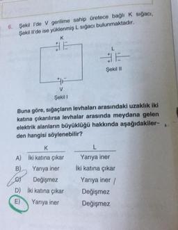 6. Şekil l'de V gerilime sahip üretece bağlı K sığacı,
Şekil Il'de ise yüklenmiş L sığacı bulunmaktadır.
K
+
V
Şekil I
D)
E)
Buna göre, sığaçların levhaları arasındaki uzaklık iki
katına çıkarılırsa levhalar arasında meydana gelen
elektrik alanların büyüklüğü hakkında aşağıdakiler-
den hangisi söylenebilir?
K
A) İki katına çıkar
B)
Yarıya iner
BE
Şekil II
Değişmez
İki katına çıkar
Yarıya iner
L
Yarıya iner
İki katına çıkar
Yarıya iner/
Değişmez
Değişmez